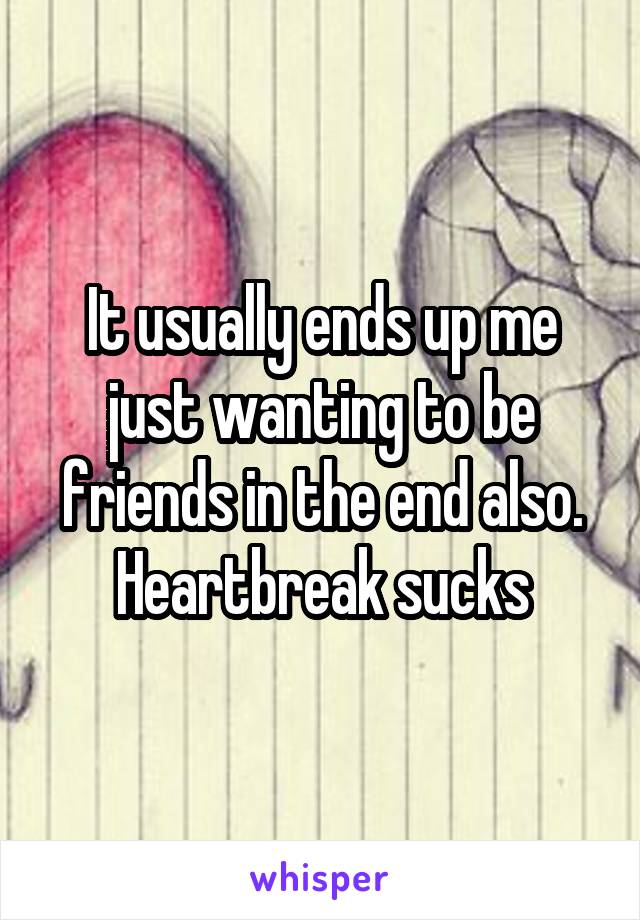 It usually ends up me just wanting to be friends in the end also. Heartbreak sucks