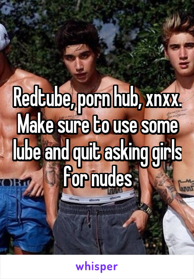 Redtube, porn hub, xnxx. Make sure to use some lube and quit asking girls for nudes