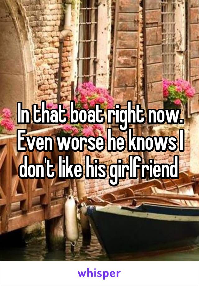 In that boat right now. Even worse he knows I don't like his girlfriend 