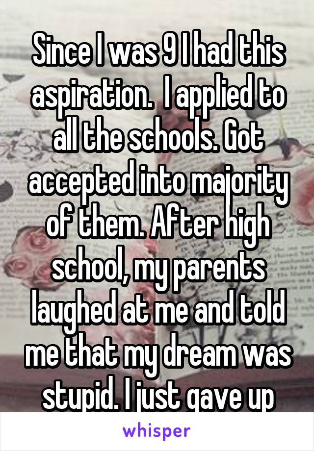 Since I was 9 I had this aspiration.  I applied to all the schools. Got accepted into majority of them. After high school, my parents laughed at me and told me that my dream was stupid. I just gave up