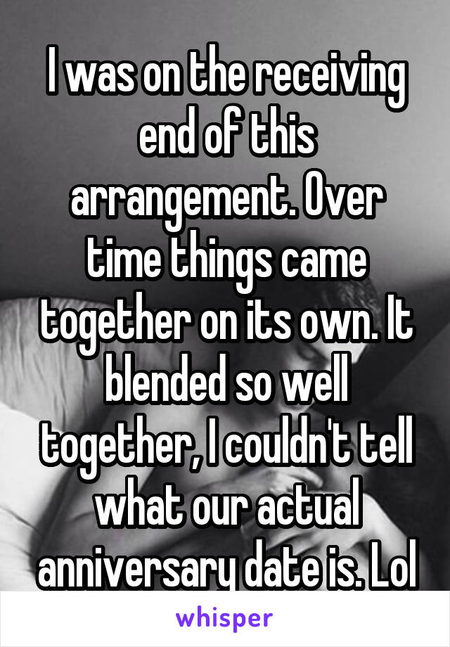 I was on the receiving end of this arrangement. Over time things came together on its own. It blended so well together, I couldn't tell what our actual anniversary date is. Lol