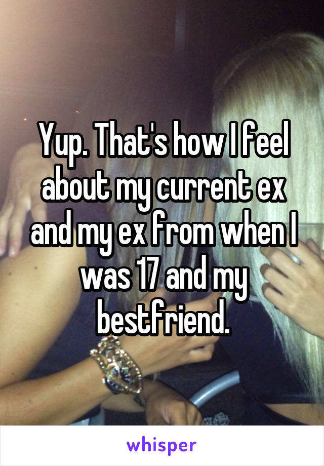 Yup. That's how I feel about my current ex and my ex from when I was 17 and my bestfriend.