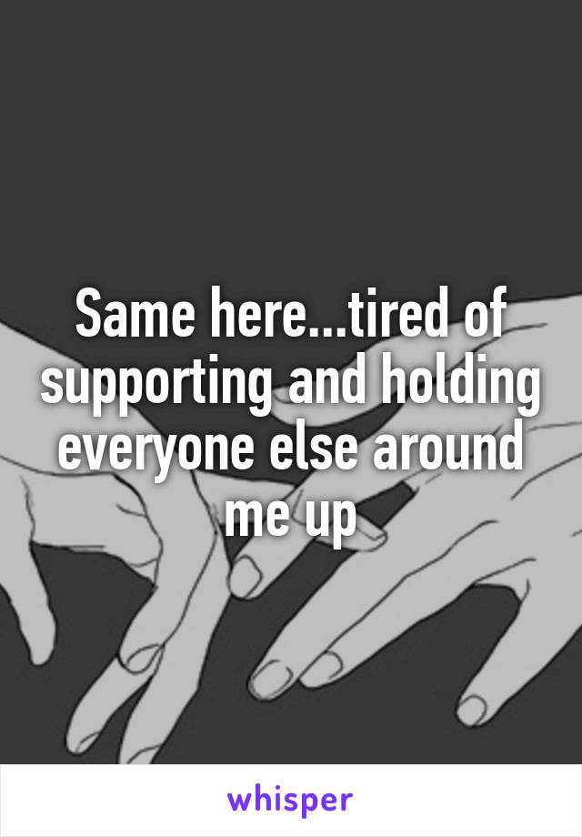 Same here...tired of supporting and holding everyone else around me up