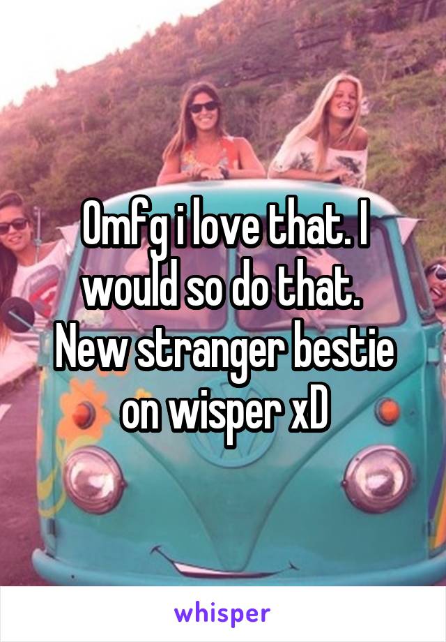 Omfg i love that. I would so do that. 
New stranger bestie on wisper xD