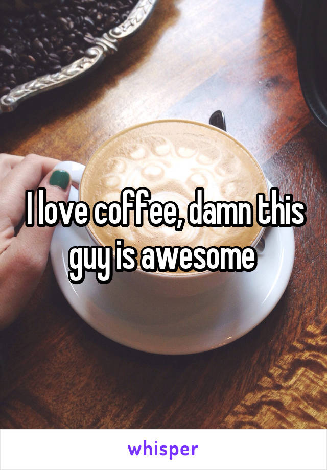 I love coffee, damn this guy is awesome 