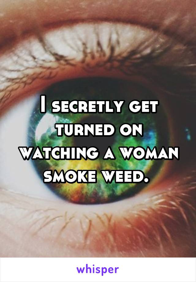 I secretly get turned on watching a woman smoke weed. 