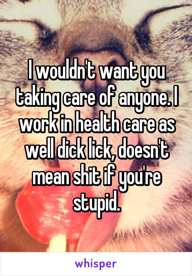 I wouldn't want you taking care of anyone. I work in health care as well dick lick, doesn't mean shit if you're stupid.