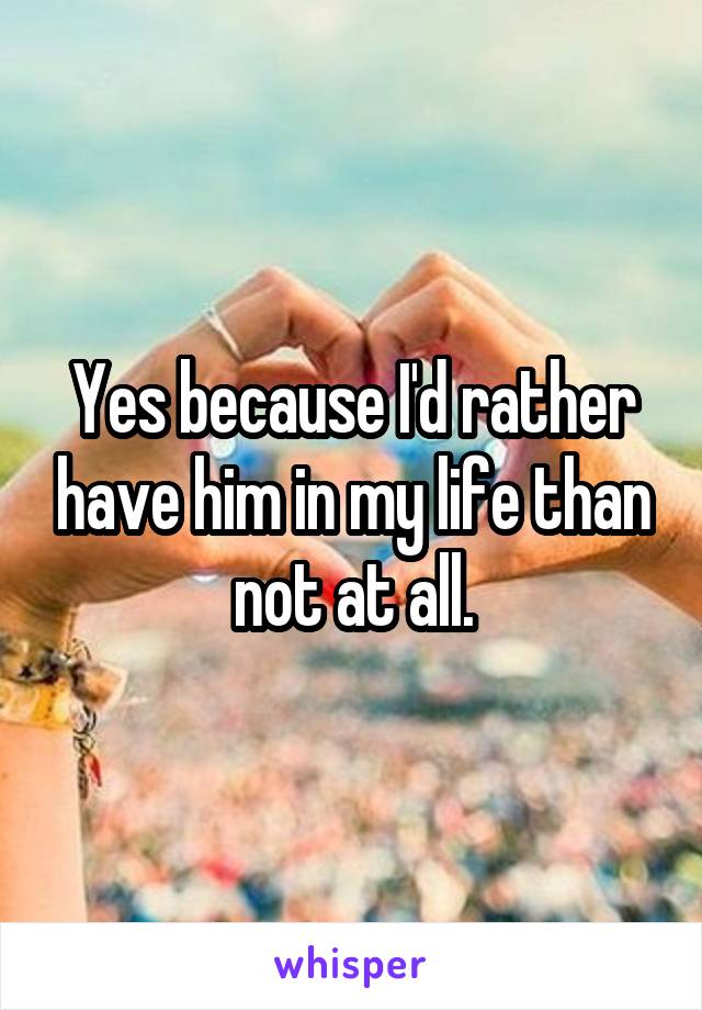 Yes because I'd rather have him in my life than not at all.