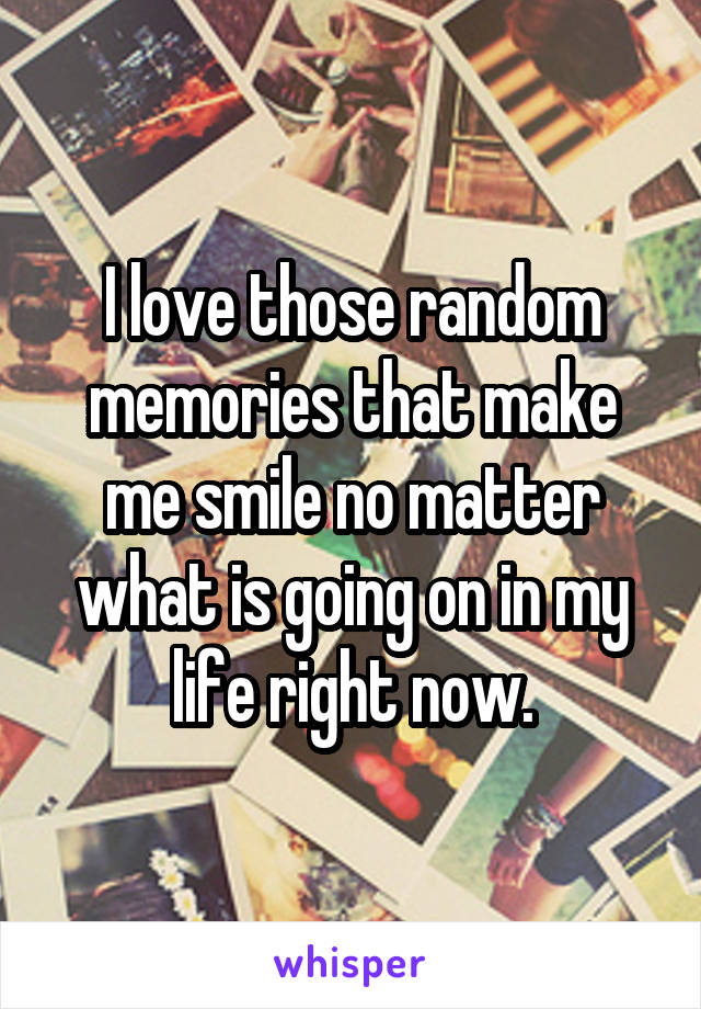 I love those random memories that make me smile no matter what is going on in my life right now.