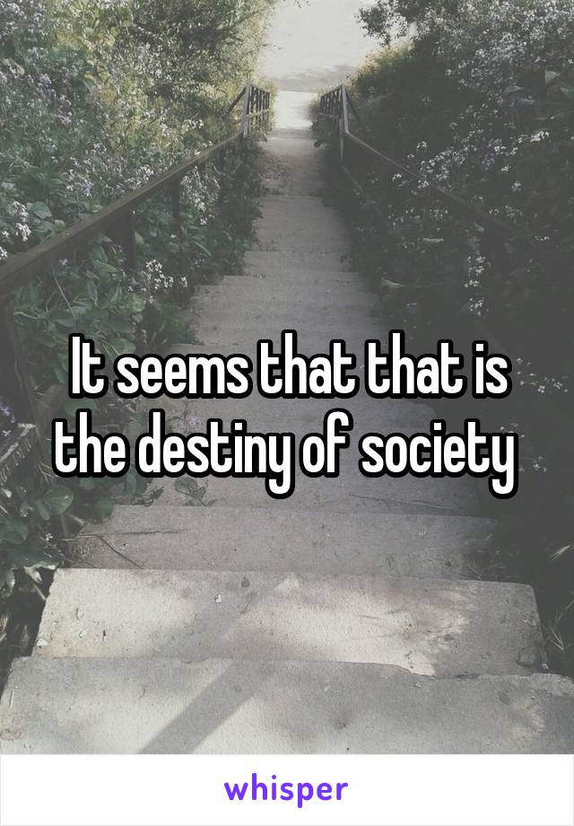 It seems that that is the destiny of society 