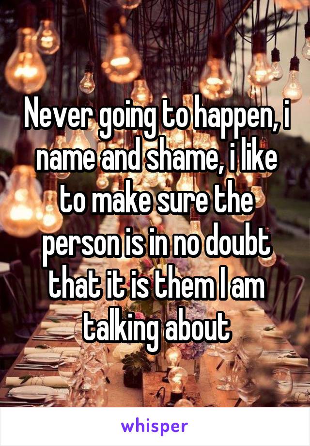 Never going to happen, i name and shame, i like to make sure the person is in no doubt that it is them I am talking about