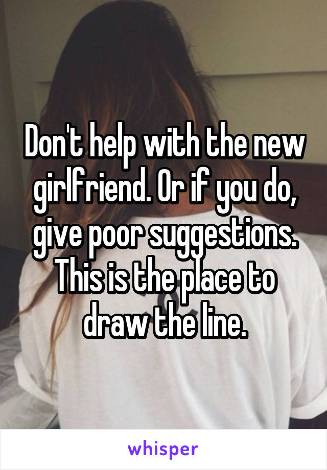 Don't help with the new girlfriend. Or if you do, give poor suggestions. This is the place to draw the line.