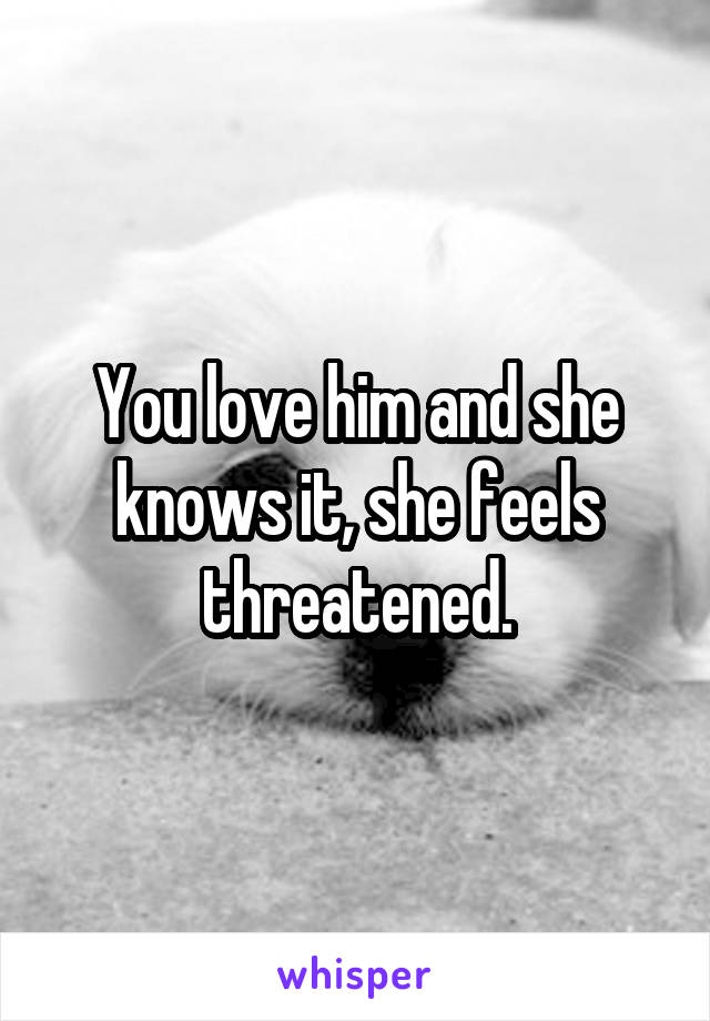 You love him and she knows it, she feels threatened.