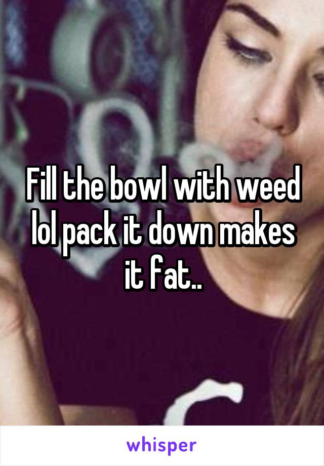 Fill the bowl with weed lol pack it down makes it fat..