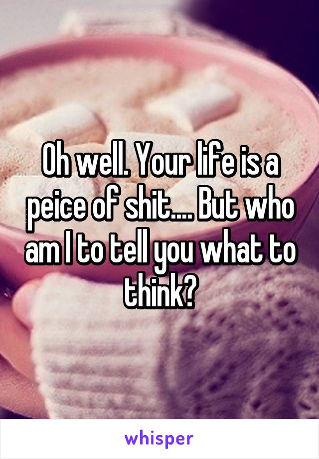 Oh well. Your life is a peice of shit.... But who am I to tell you what to think?