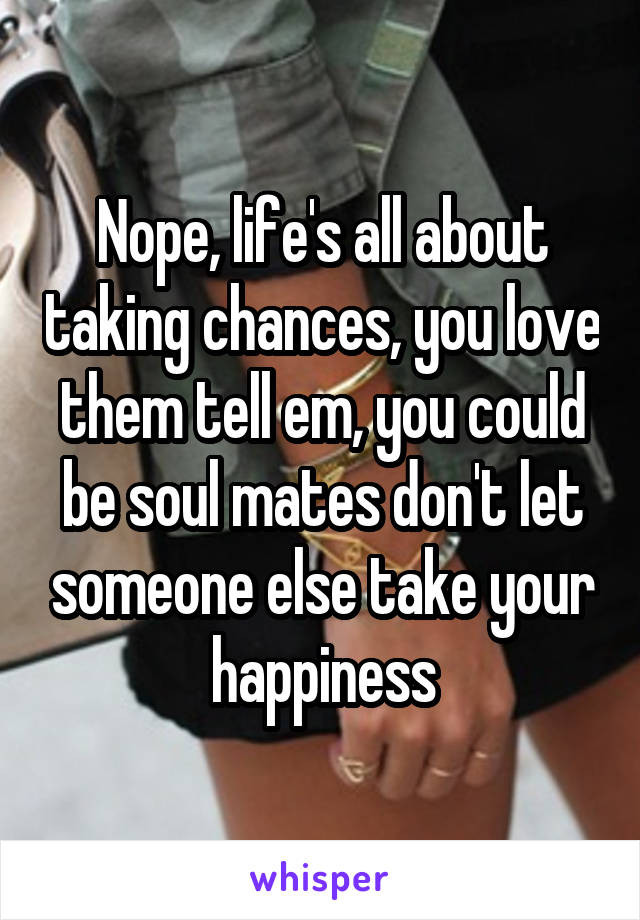 Nope, life's all about taking chances, you love them tell em, you could be soul mates don't let someone else take your happiness