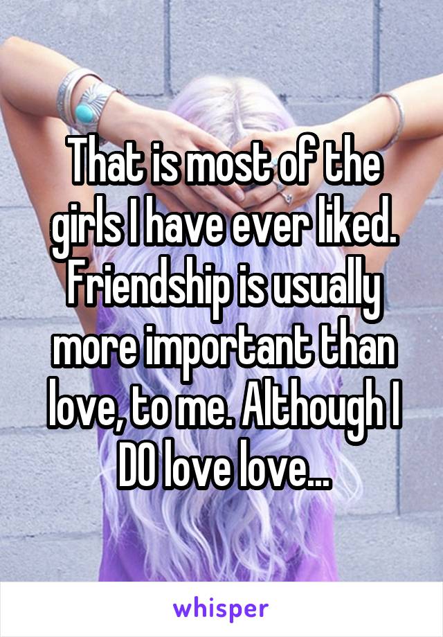 That is most of the girls I have ever liked. Friendship is usually more important than love, to me. Although I DO love love...