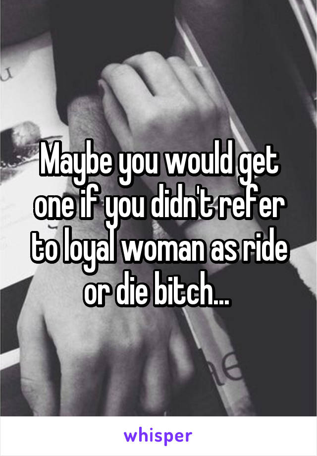 Maybe you would get one if you didn't refer to loyal woman as ride or die bitch... 