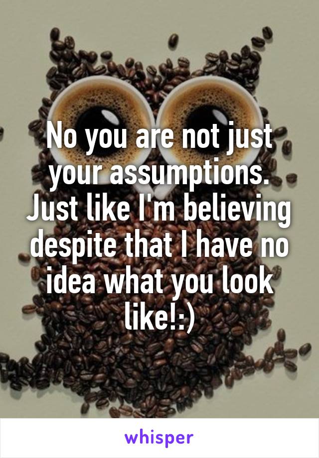 No you are not just your assumptions. Just like I'm believing despite that I have no idea what you look like!:)