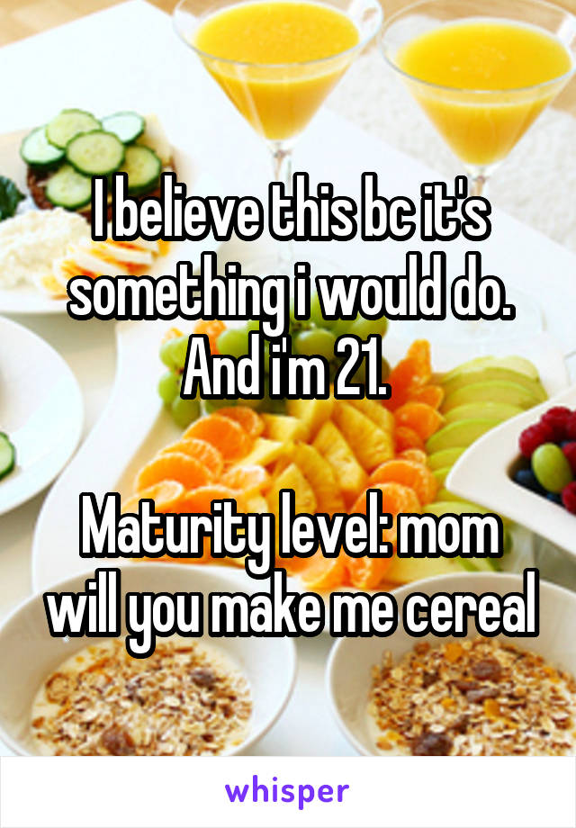 I believe this bc it's something i would do. And i'm 21. 

Maturity level: mom will you make me cereal