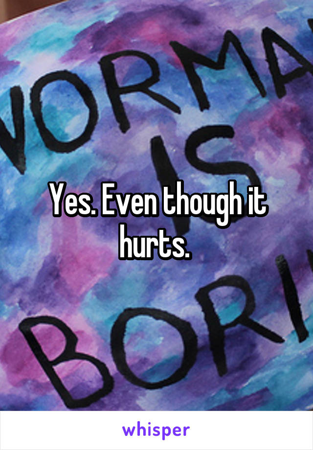 Yes. Even though it hurts. 