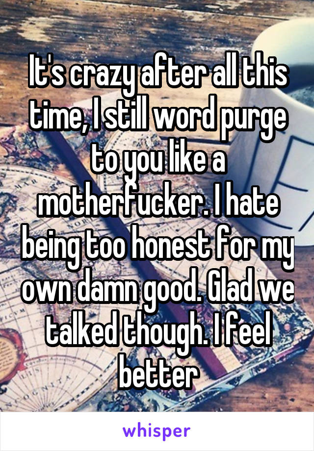 It's crazy after all this time, I still word purge to you like a motherfucker. I hate being too honest for my own damn good. Glad we talked though. I feel better