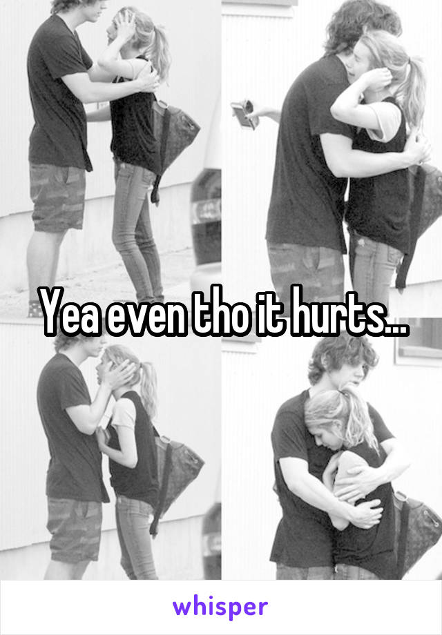 Yea even tho it hurts...