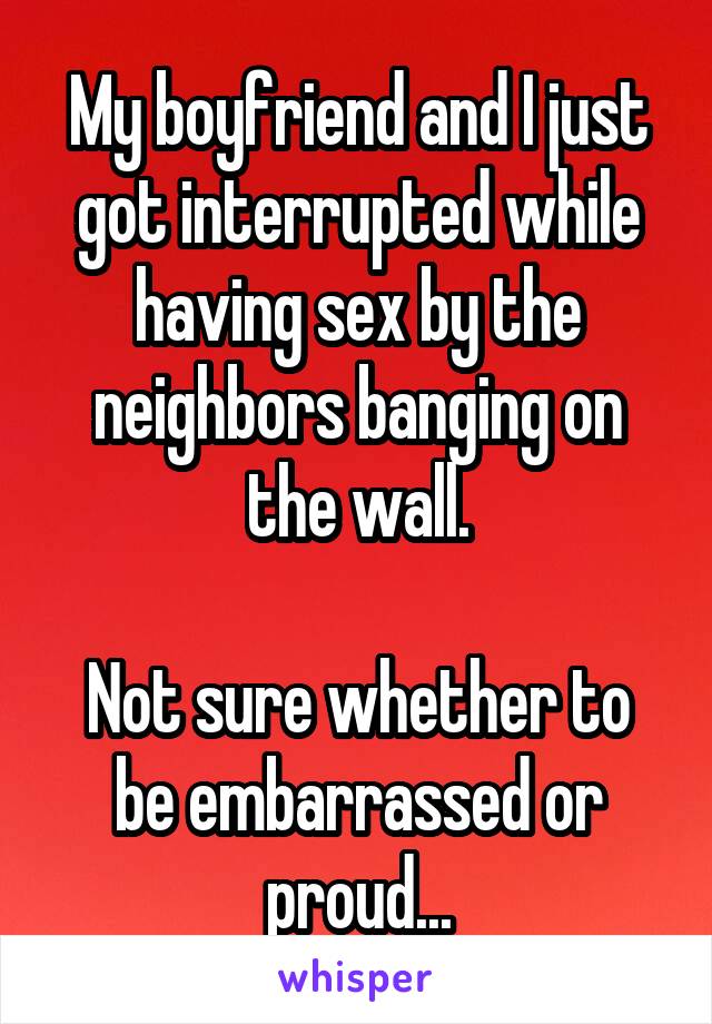 My boyfriend and I just got interrupted while having sex by the neighbors banging on the wall.

Not sure whether to be embarrassed or proud...