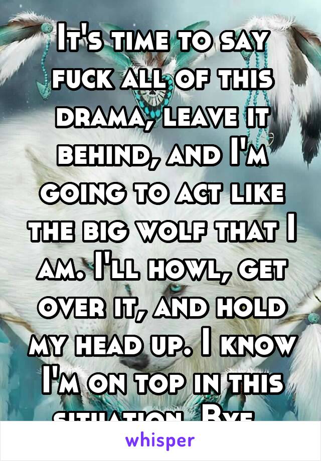 It's time to say fuck all of this drama, leave it behind, and I'm going to act like the big wolf that I am. I'll howl, get over it, and hold my head up. I know I'm on top in this situation. Bye. 