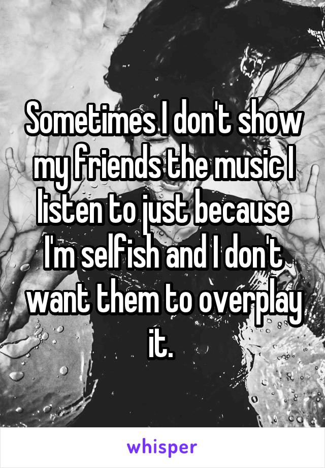 Sometimes I don't show my friends the music I listen to just because I'm selfish and I don't want them to overplay it. 
