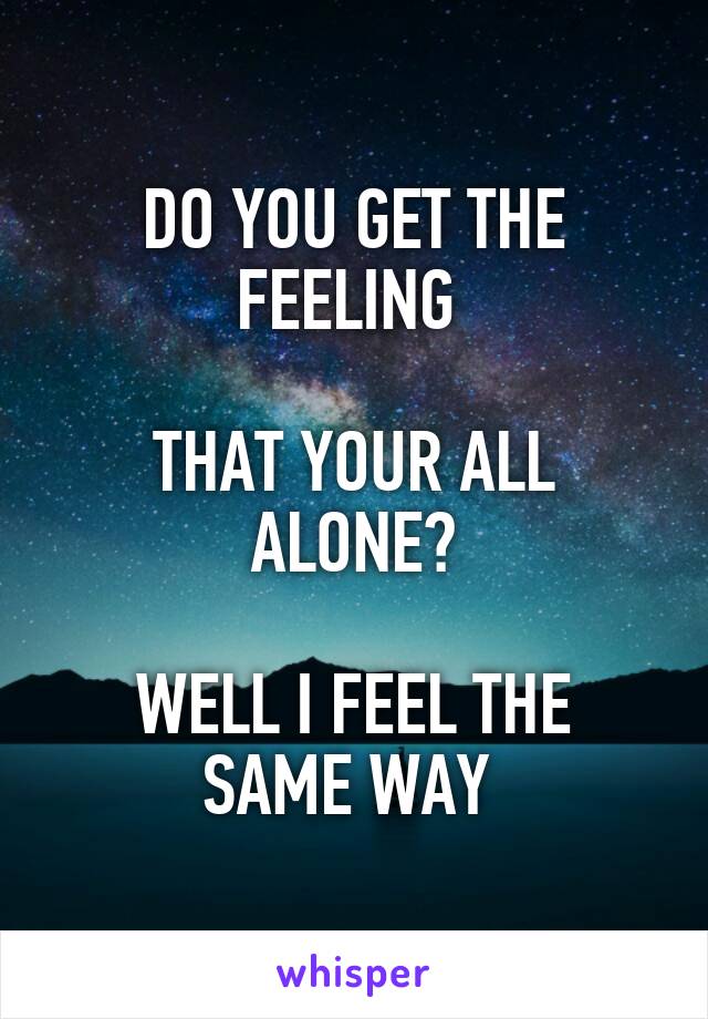DO YOU GET THE FEELING 

THAT YOUR ALL ALONE?

WELL I FEEL THE SAME WAY 