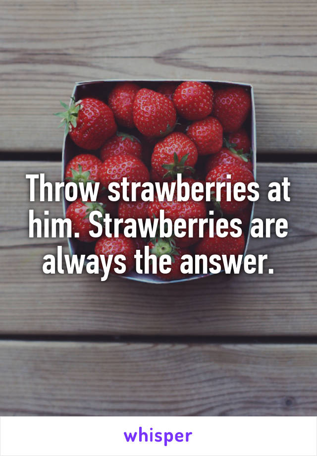 Throw strawberries at him. Strawberries are always the answer.