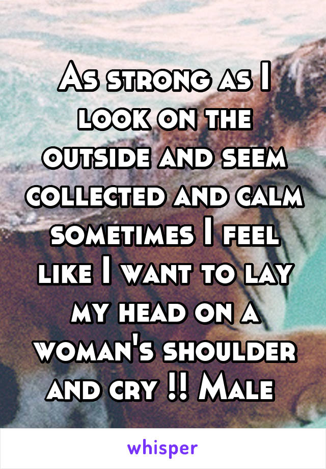 As strong as I look on the outside and seem collected and calm sometimes I feel like I want to lay my head on a woman's shoulder and cry !! Male 
