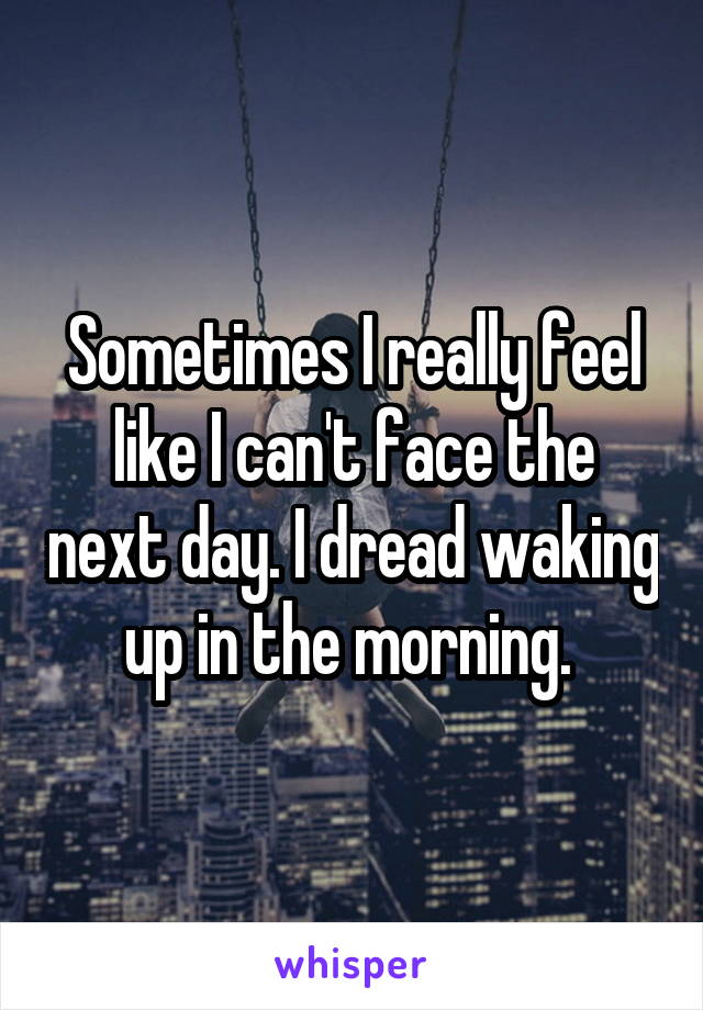 Sometimes I really feel like I can't face the next day. I dread waking up in the morning. 