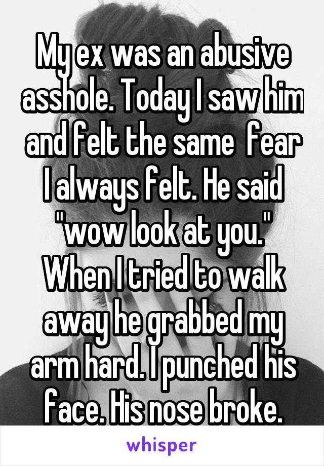 My ex was an abusive asshole. Today I saw him and felt the same  fear I always felt. He said "wow look at you." When I tried to walk away he grabbed my arm hard. I punched his face. His nose broke.