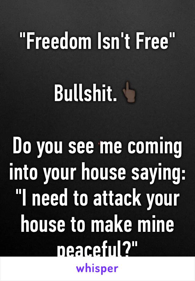 "Freedom Isn't Free" 

Bullshit.👆🏿

Do you see me coming into your house saying:        "I need to attack your house to make mine peaceful?"