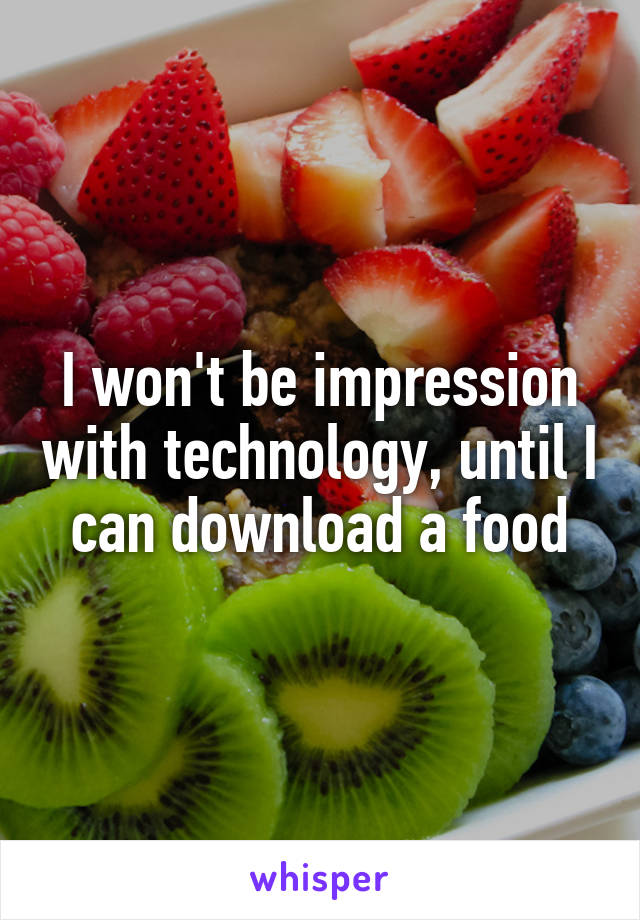 I won't be impression with technology, until I can download a food