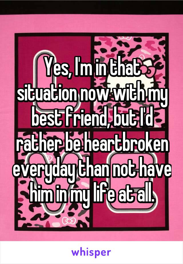 Yes, I'm in that situation now with my best friend, but I'd rather be heartbroken everyday than not have him in my life at all.