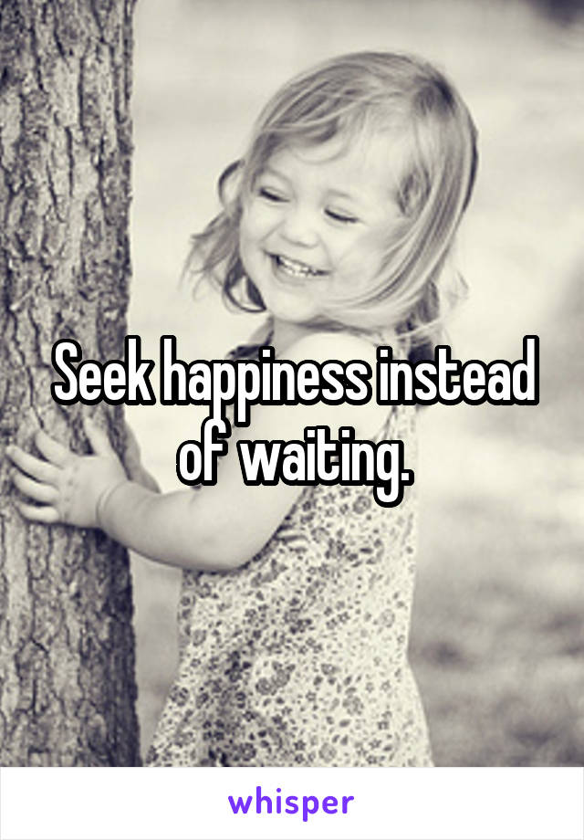 Seek happiness instead of waiting.