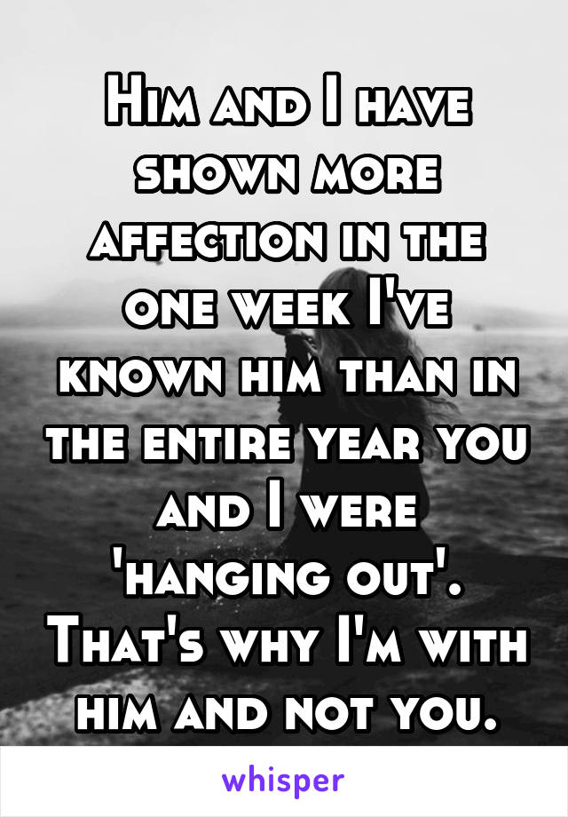 Him and I have shown more affection in the one week I've known him than in the entire year you and I were 'hanging out'. That's why I'm with him and not you.
