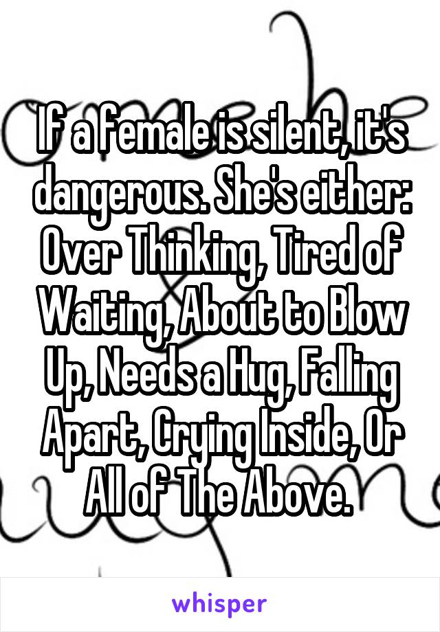 If a female is silent, it's dangerous. She's either: Over Thinking, Tired of Waiting, About to Blow Up, Needs a Hug, Falling Apart, Crying Inside, Or All of The Above. 
