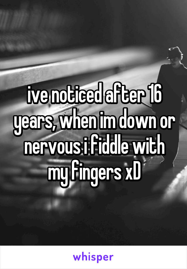 ive noticed after 16 years, when im down or nervous i fiddle with my fingers xD