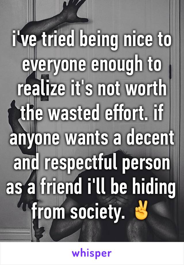 i've tried being nice to everyone enough to realize it's not worth the wasted effort. if anyone wants a decent and respectful person as a friend i'll be hiding from society. ✌