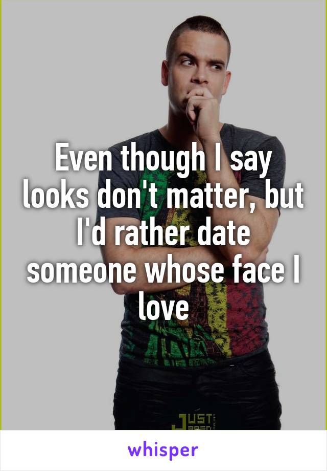 Even though I say looks don't matter, but I'd rather date someone whose face I love