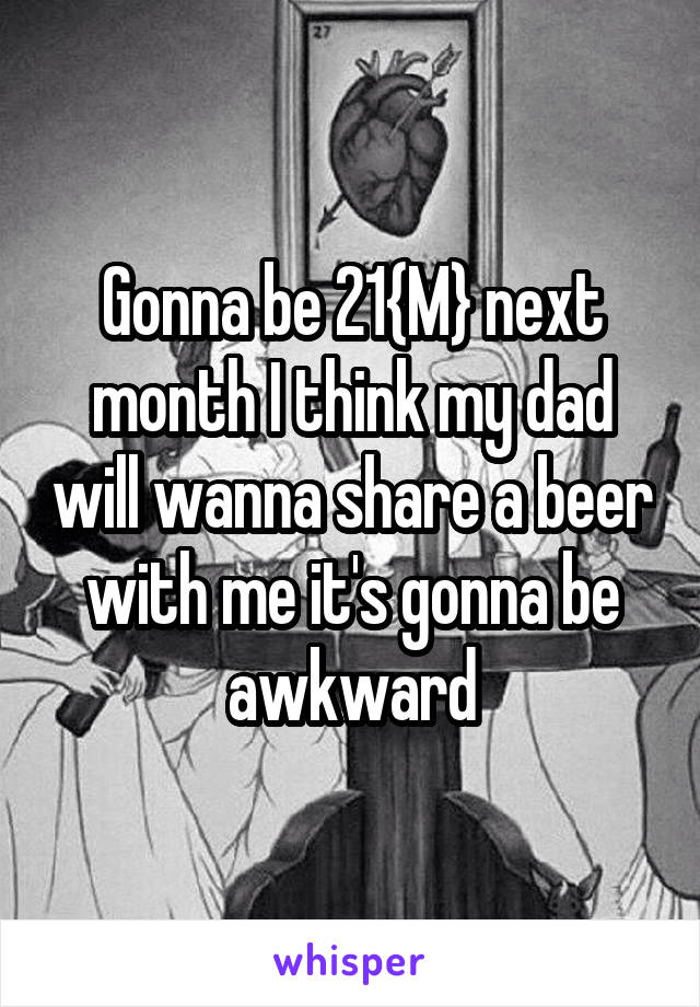 Gonna be 21{M} next month I think my dad will wanna share a beer with me it's gonna be awkward