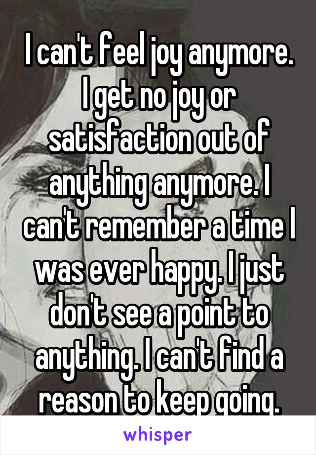 I can't feel joy anymore. I get no joy or satisfaction out of anything anymore. I can't remember a time I was ever happy. I just don't see a point to anything. I can't find a reason to keep going.