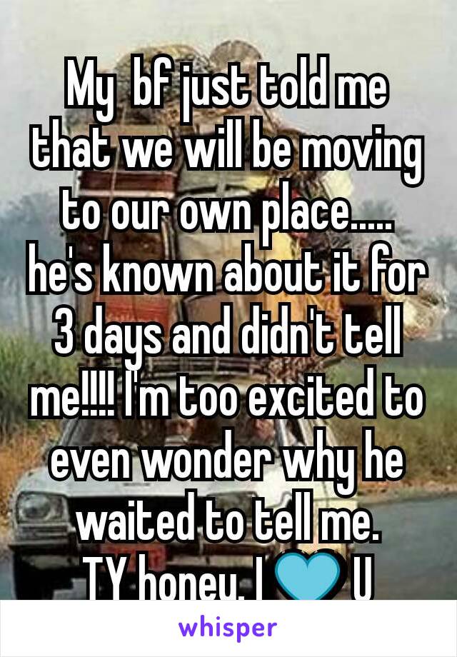 My  bf just told me that we will be moving to our own place.....
he's known about it for 3 days and didn't tell me!!!! I'm too excited to even wonder why he waited to tell me.
TY honey. I 💙 U