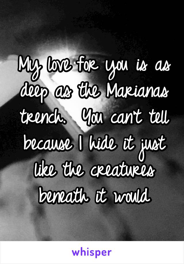 My love for you is as deep as the Marianas trench.  You can't tell because I hide it just like the creatures beneath it would