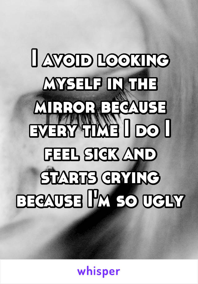I avoid looking myself in the mirror because every time I do I feel sick and starts crying because I'm so ugly 