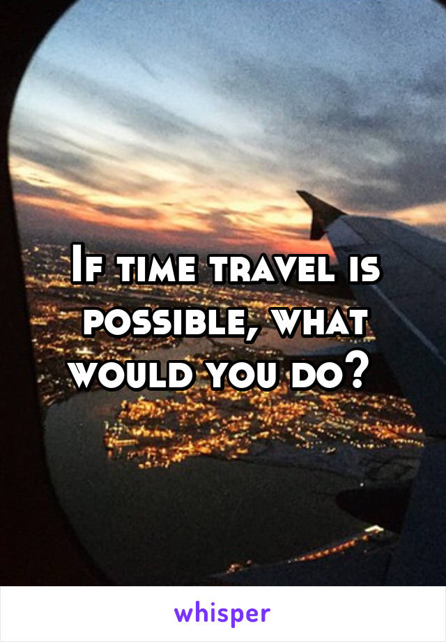 If time travel is possible, what would you do? 